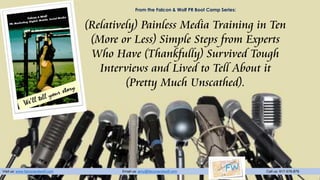Visit us: www.falconandwolf.com Email us: amy@falconandwolf.com Call us: 917-576-876
From the Falcon & Wolf PR Boot Camp Series:
(Relatively) Painless Media Training in Ten
(More or Less) Simple Steps from Experts
Who Have (Thankfully) Survived Tough
Interviews and Lived to Tell About it
(Pretty Much Unscathed).
 