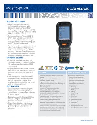 FALCON™ X3
REAL-TIME DATA CAPTURE
•	 Capture bar codes using a high
performance laser scanner with
Datalogic’s patented ‘Green Spot’
technology, an auto ranging laser (XLR)
scanner, or a 2D imager combined with a
3 Mega pixel color camera
•	 Communicate over a Summit 802.11
a/b/g radio with CCX v4 certification
for security and seamless roaming or
through wired standards including USB,
RS-232, Modem and Ethernet
•	 Parallel computer architecture combines
a PXA 310 and Cortex-M3 processors
with a base memory package of 256
MB RAM / 256 MB Flash and choice of
Microsoft Windows operating systems:
Windows Embedded Handheld 6.5 or CE
ERGONOMIC & RUGGED
•	 Ergonomic handheld and pistol grip
form factors balance a 3.5 inch display,
full keyboards and a one piece 5,000
mAh battery
•	 Rubberized plastic enclosures survive
daily abuse and trauma from drops to
concrete and exposure to water and
dust
•	 Users feel the full shift difference of
oversized numeric and alphanumeric
back-lit keyboards, a crystal clear
display and an arched pistol grip handle
with an ergonomic trigger
EASY & INTUITIVE
•	 Develop custom solutions using the
Datalogic industry leading Software
Development Kit (SDK) for the ultimate
in device control
•	 Deploy quickly with Datalogic Utilities,
Scan to Configure and Wavelink®
Terminal Emulation
•	 Direct the installation, maintenance
and management using Wavelink®
Avalanche® console for the site or
enterprise

GREEN
S P O T

FEATURES

INDUSTRY-APPLICATIONS

•	 Full shift battery and a 3.5 inch touchscreen
display
•	 Ruggedized with 1.8 m / 6.0 ft drop to concrete
resistance and IP64 rating
•	 High performance laser and 2D imager with
Datalogic’s patented ‘Green Spot’ technology for
good-read feedback
•	 Auto Ranging Laser
•	 Optional 3M pixel autofocus camera
•	 CCX v4 certified 802.11 a/b/g radio
•	 Bluetooth® wireless communications
•	 Windows Embedded Handheld 6.5 or Windows
CE 6.0 operating system
•	 Parallel processor architecture combines an
XScale™ PXA 310 and a Cortex-M3 processor
•	 256 MB RAM / 256 MB Flash memory
•	 User-accessible Micro SD memory slot
•	 Wavelink® Avalanche® device management and
Terminal Emulation pre-licensed
•	 Datalogic Utilities and Software Development Kit
•	 EASEOFCARE Service Plans offer a wide range
of service options to protect your investment,
ensuring maximum productivity and ROI

•	 Warehouse and Distribution
Centers: Retail, Wholesale,
Manufacturing, Automotive/
Industrial, Electronics, Food/
Beverage, Consumer Products,
Pharmaceutical, Third Party
Logistics (3PL)
•	 Receiving
•	 Cross Docking
•	 Put Away
•	 Staging
•	 Voice Picking
•	 Shipping
•	 Cycle Count
•	 Inventory
•	 Shelf Replenishment
•	 Price Management
•	 Order Entry
•	 Assisted Sales
•	 Planogram Verification
•	 Damaged Goods Documentation

www.datalogic.com

 