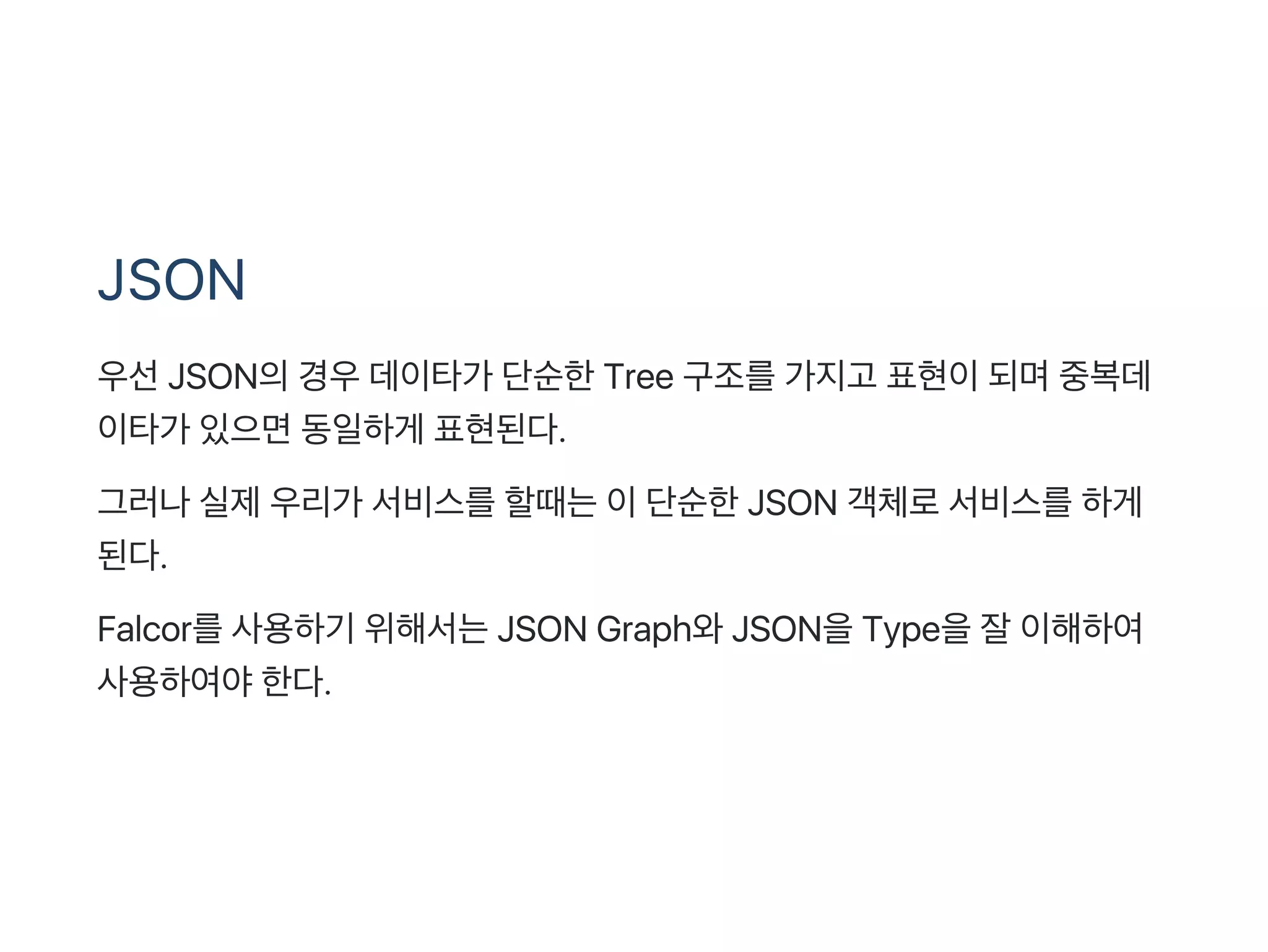 JSON
우선JSON의경우데이타가 단순한Tree 구조를가지고 표현이되며중복데
이타가 있으면동일하게 표현된다.
그러나실제우리가 서비스를할때는이단순한JSON 객체로서비스를하게
된다.
Falcor를사용하기 위해서는JSON Graph와JSON을Type을잘이해하여
사용하여야한다.
 