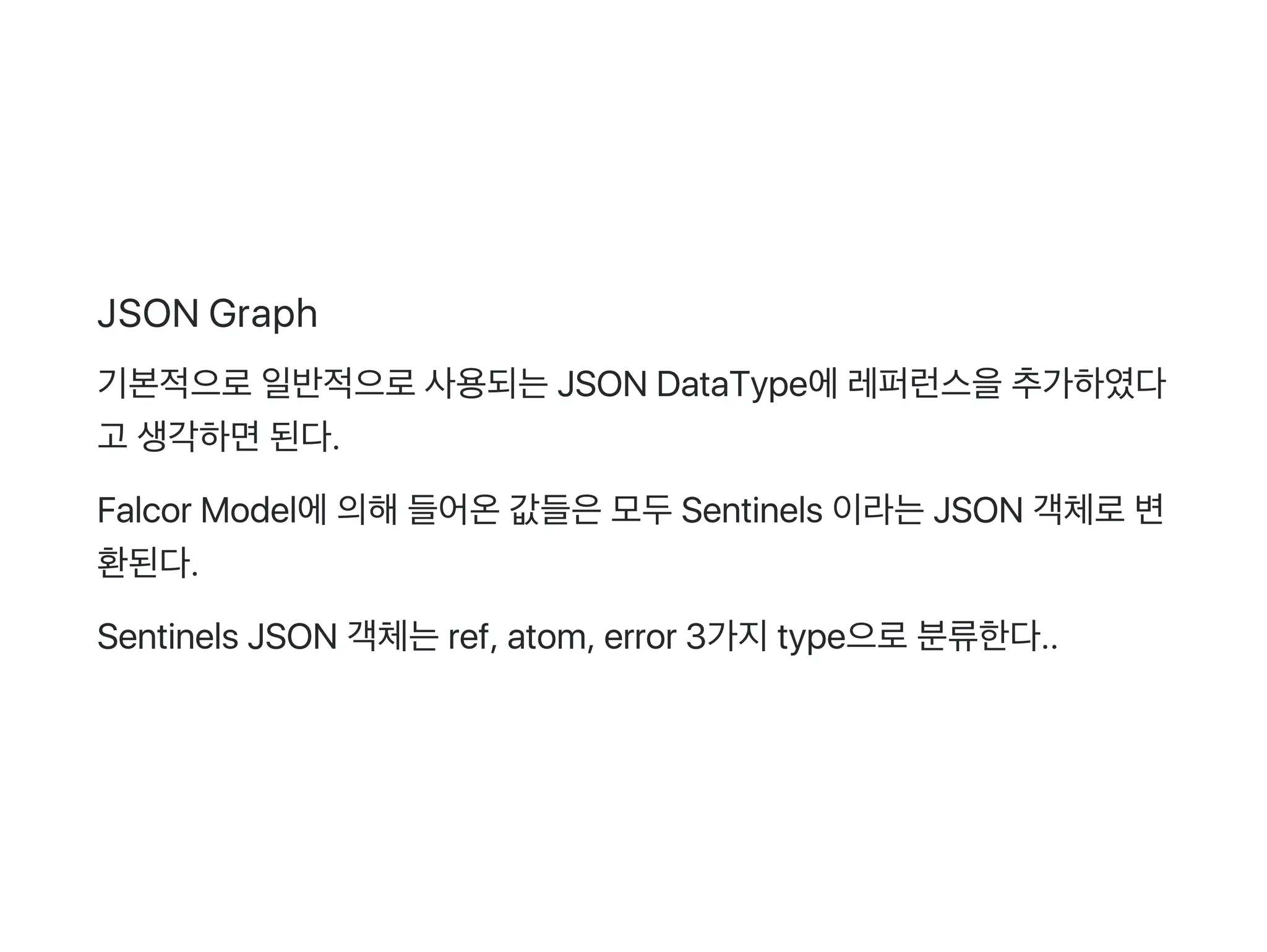 JSON Graph
기본적으로일반적으로사용되는JSON DataType에레퍼런스을추가하였다
고 생각하면된다.
Falcor Model에의해들어온값들은모두Sentinels 이라는JSON 객체로변
환된다.
Sentinels JSON 객체는ref, atom, error 3가지type으로분류한다..
 