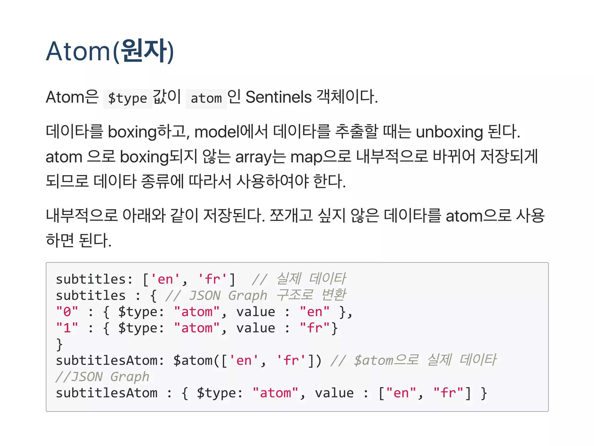 Atom(원자)
Atom은 $type 값이 atom 인Sentinels 객체이다.
데이타를boxing하고, model에서데이타를추출할때는unboxing 된다.
atom 으로boxing되지않는array는map으로내부적으로바뀌어저장되게
되므로데이타종류에따라서사용하여야한다.
내부적으로아래와같이저장된다. 쪼개고 싶지않은데이타를atom으로사용
하면된다.
subtitles: ['en', 'fr']  // 실제 데이타
subtitles : { // JSON Graph 구조로 변환
"0" : { $type: "atom", value : "en" },
"1" : { $type: "atom", value : "fr"}
}
subtitlesAtom: $atom(['en', 'fr']) // $atom으로 실제 데이타
//JSON Graph
subtitlesAtom : { $type: "atom", value : ["en", "fr"] } 
 