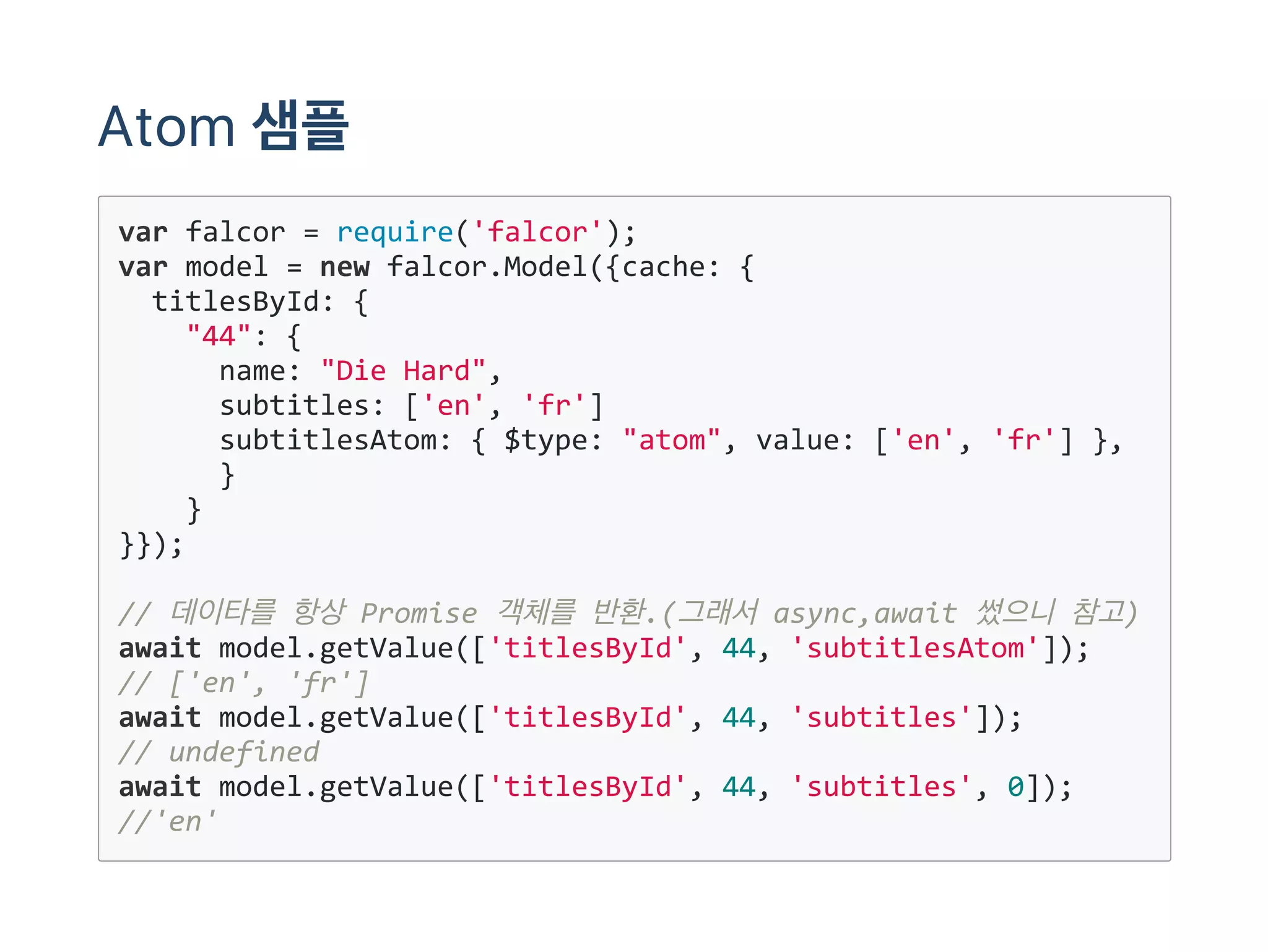 Atom 샘플
var falcor = require('falcor');
var model = new falcor.Model({cache: {
  titlesById: {
    "44": {
      name: "Die Hard",
      subtitles: ['en', 'fr'] 
      subtitlesAtom: { $type: "atom", value: ['en', 'fr'] },
      }
    }
}});
// 데이타를 항상 Promise 객체를 반환.(그래서 async,await 썼으니 참고)
await model.getValue(['titlesById', 44, 'subtitlesAtom']);
// ['en', 'fr']
await model.getValue(['titlesById', 44, 'subtitles']);
// undefined
await model.getValue(['titlesById', 44, 'subtitles', 0]);
//'en'
 