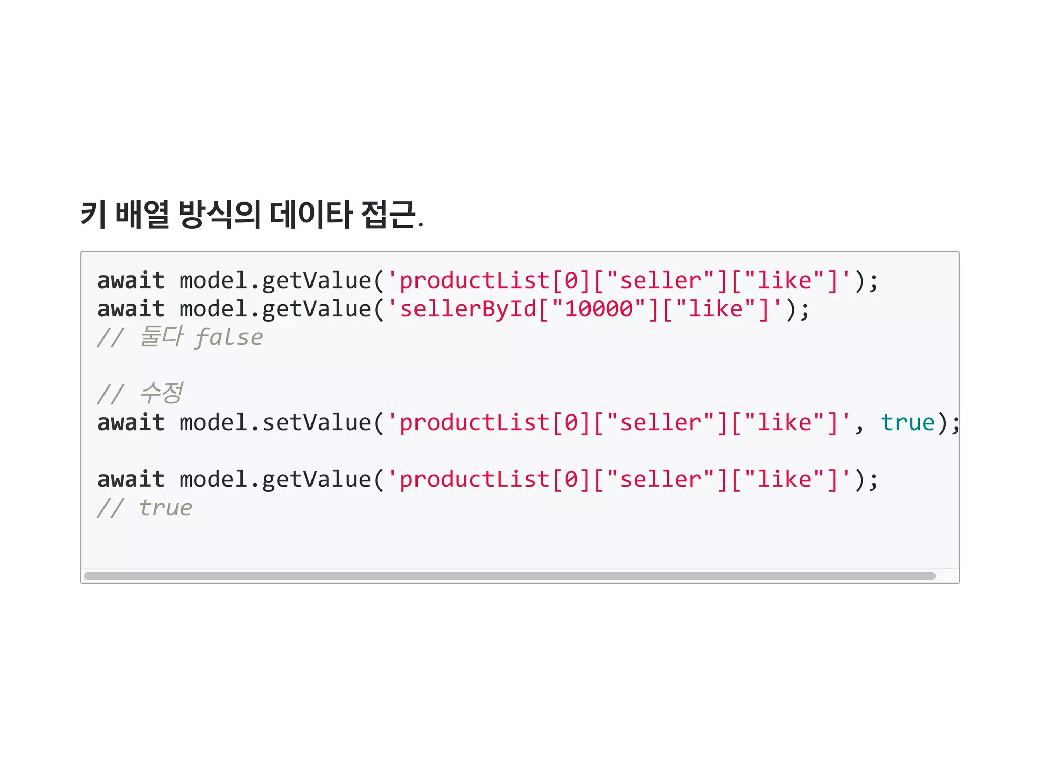 키배열방식의데이타접근.
await model.getValue('productList[0]["seller"]["like"]');
await model.getValue('sellerById["10000"]["like"]');
// 둘다 false
// 수정
await model.setValue('productList[0]["seller"]["like"]', true);
await model.getValue('productList[0]["seller"]["like"]');
// true
 