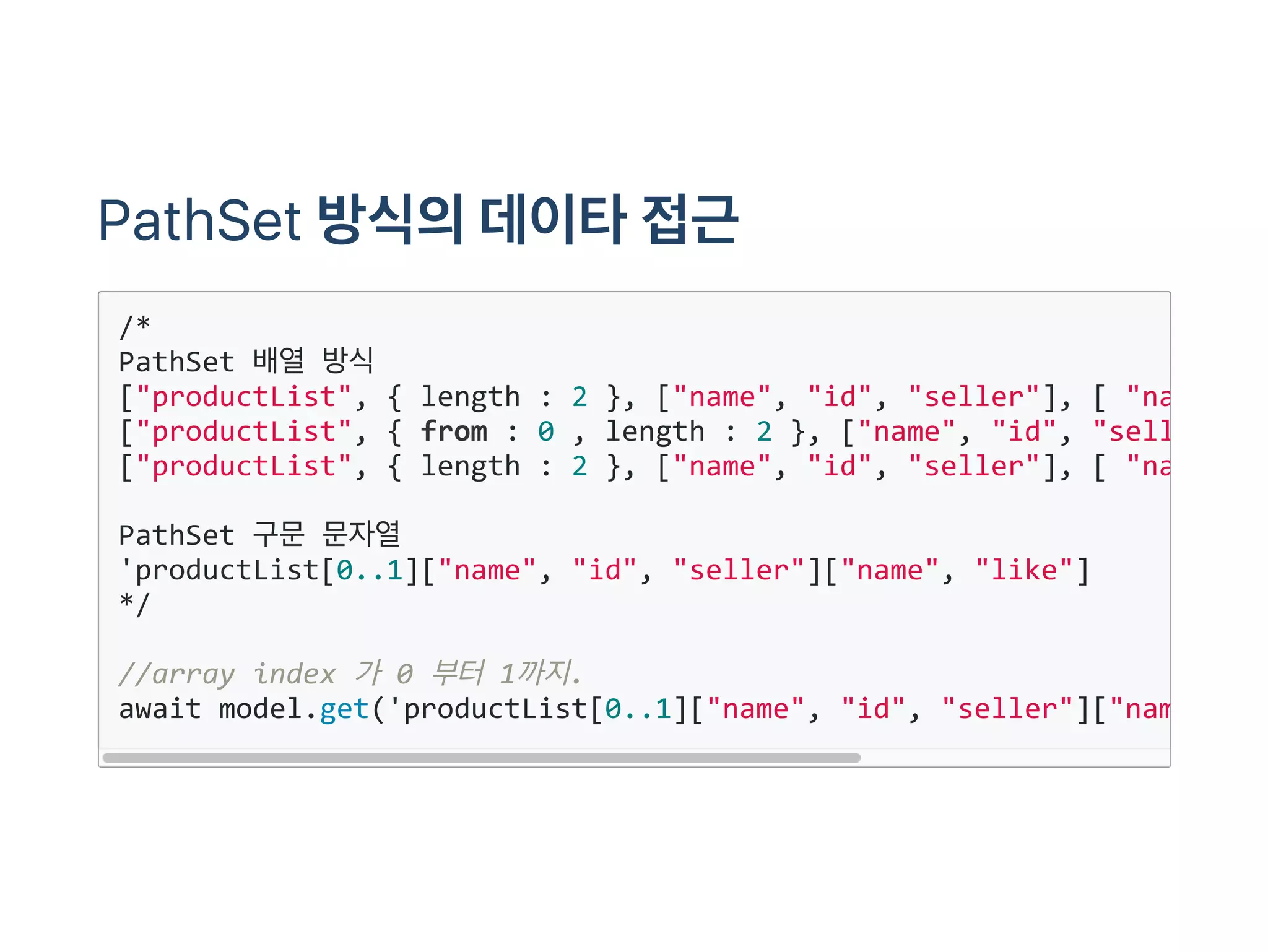 PathSet 방식의데이타접근
/*
PathSet 배열 방식
["productList", { length : 2 }, ["name", "id", "seller"], [ "name"
["productList", { from : 0 , length : 2 }, ["name", "id", "seller"
["productList", { length : 2 }, ["name", "id", "seller"], [ "name"
PathSet 구문 문자열
'productList[0..1]["name", "id", "seller"]["name", "like"]
*/
//array index 가 0 부터 1까지.
await model.get('productList[0..1]["name", "id", "seller"]["name"
 