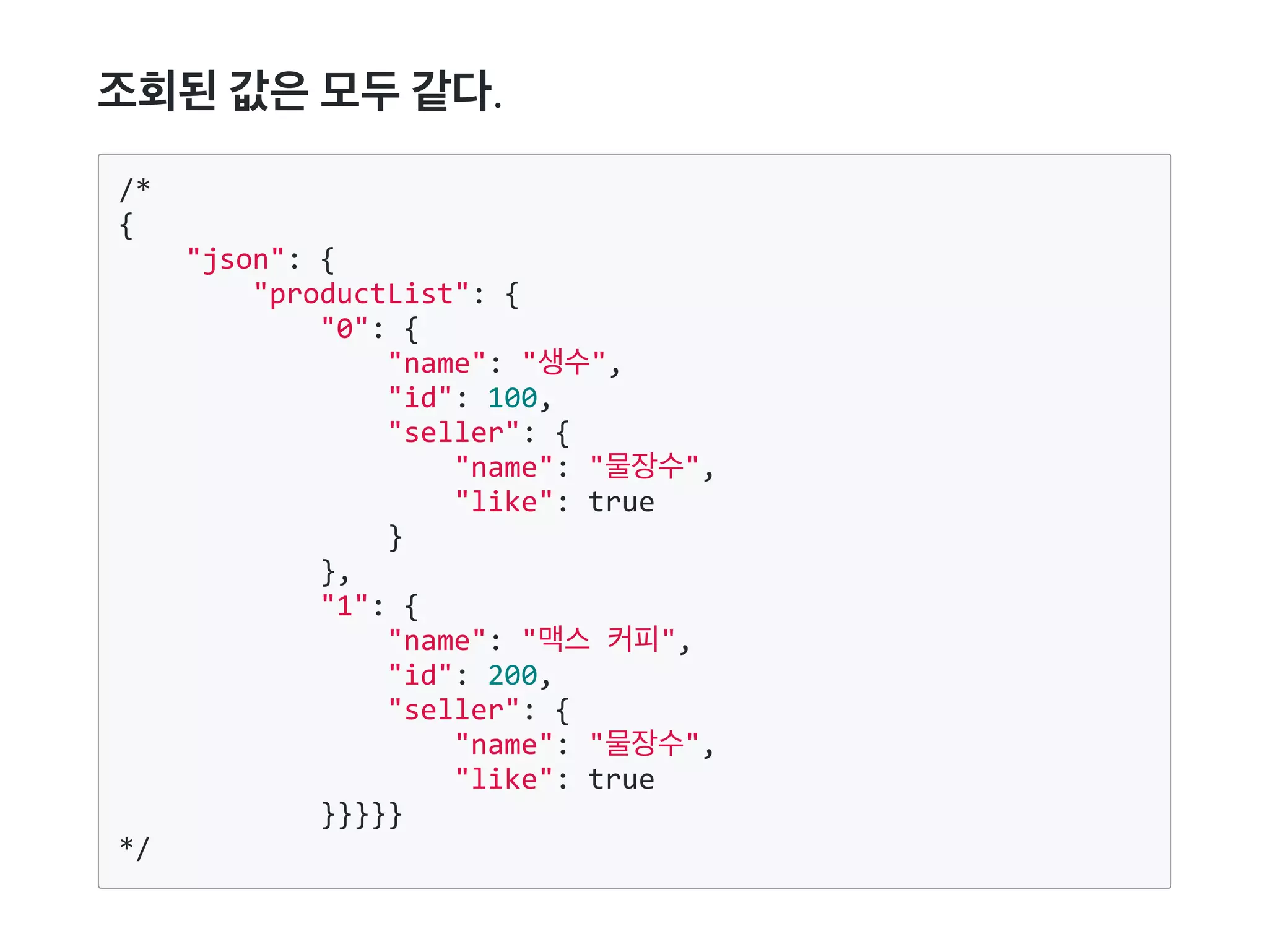 조회된값은모두같다.
/*
{
    "json": {
        "productList": {
            "0": {
                "name": "생수",
                "id": 100,
                "seller": {
                    "name": "물장수",
                    "like": true
                }
            },
            "1": {
                "name": "맥스 커피",
                "id": 200,
                "seller": {
                    "name": "물장수",
                    "like": true
            }}}}}
*/
 