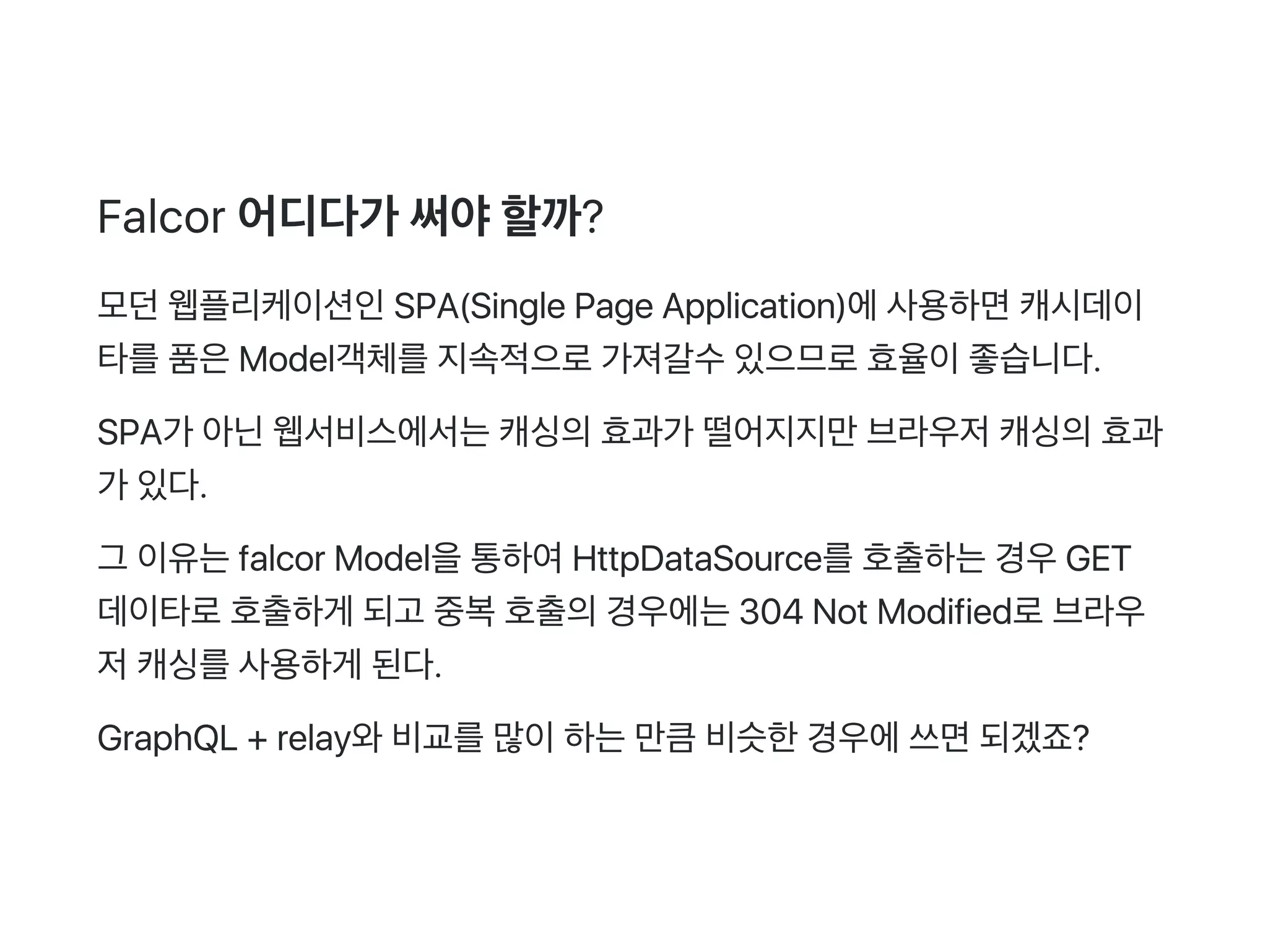 Falcor 어디다가 써야할까?
모던웹플리케이션인SPA(Single Page Application)에사용하면캐시데이
타를품은Model객체를지속적으로가져갈수있으므로효율이좋습니다.
SPA가 아닌웹서비스에서는캐싱의효과가 떨어지지만브라우저캐싱의효과
가 있다.
그 이유는falcor Model을통하여HttpDataSource를호출하는경우GET
데이타로호출하게 되고 중복호출의경우에는304 Not Modified로브라우
저캐싱를사용하게 된다.
GraphQL + relay와비교를많이하는만큼비슷한경우에쓰면되겠죠?
 