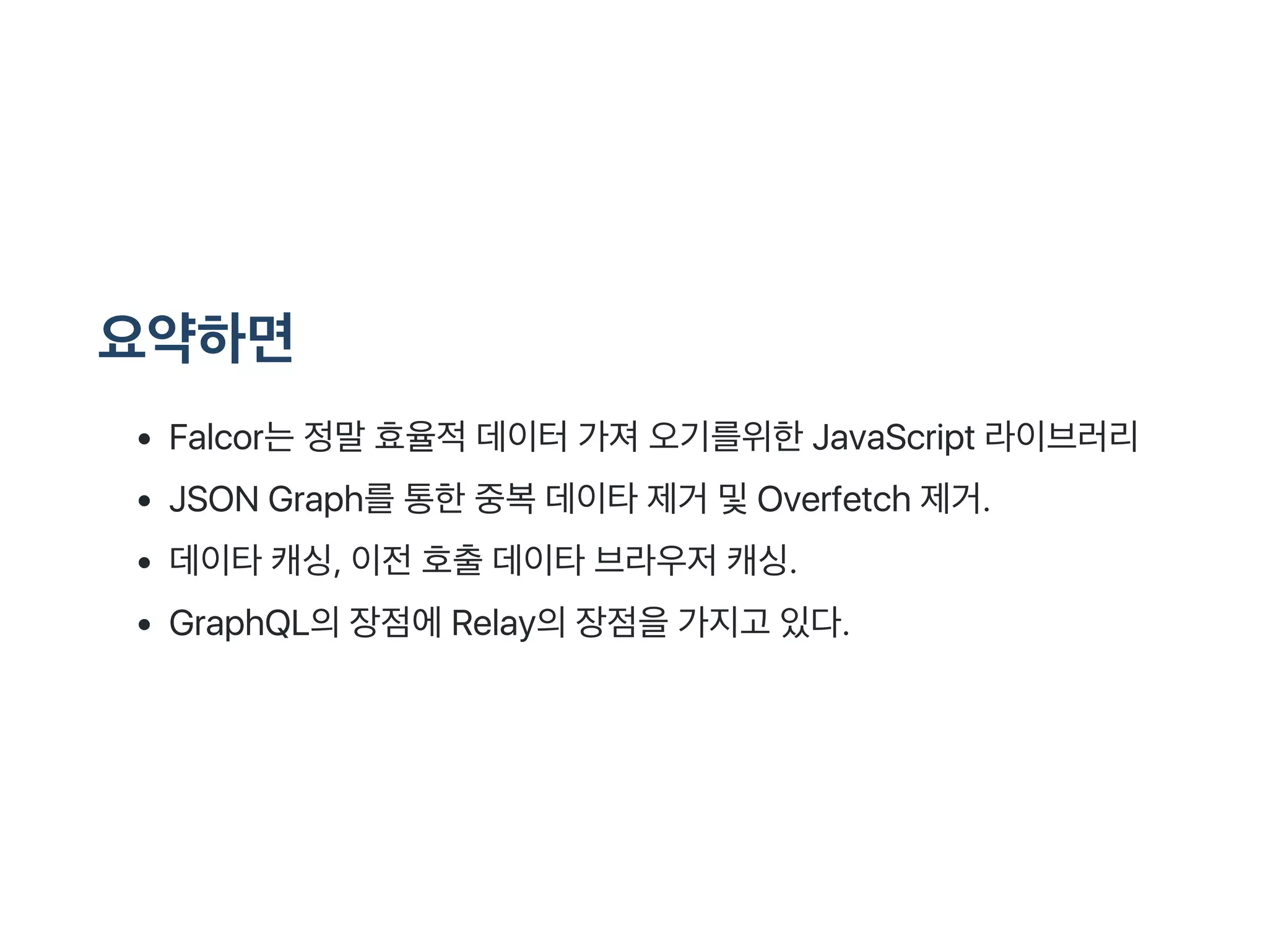 요약하면
Falcor는정말효율적데이터가져오기를위한JavaScript 라이브러리
JSON Graph를통한중복데이타제거 및Overfetch 제거.
데이타캐싱, 이전호출데이타브라우저캐싱.
GraphQL의장점에Relay의장점을가지고 있다.
 