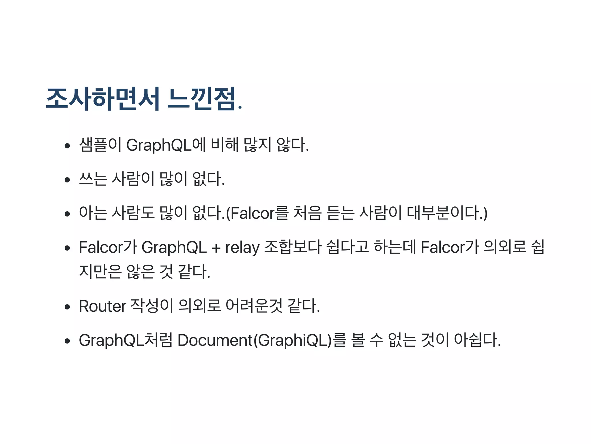조사하면서느낀점.
샘플이GraphQL에비해많지않다.
쓰는사람이많이없다.
아는사람도많이없다.(Falcor를처음듣는사람이대부분이다.)
Falcor가 GraphQL + relay 조합보다쉽다고 하는데Falcor가 의외로쉽
지만은않은것 같다.
Router 작성이의외로어려운것 같다.
GraphQL처럼Document(GraphiQL)를볼수없는것이아쉽다.
 
