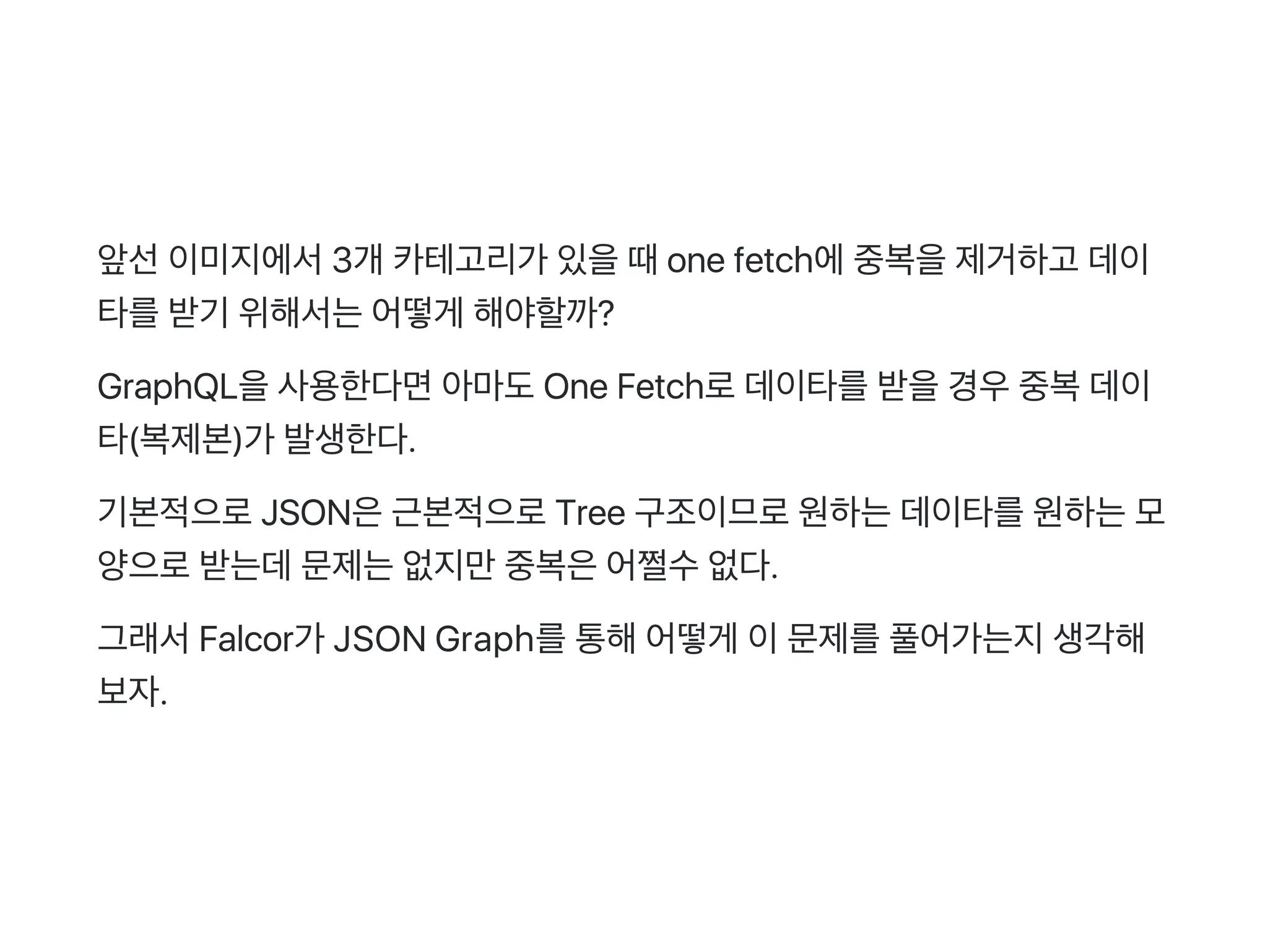 앞선이미지에서3개 카테고리가 있을때one fetch에중복을제거하고 데이
타를받기 위해서는어떻게 해야할까?
GraphQL을사용한다면아마도One Fetch로데이타를받을경우중복데이
타(복제본)가 발생한다.
기본적으로JSON은근본적으로Tree 구조이므로원하는데이타를원하는모
양으로받는데문제는없지만중복은어쩔수없다.
그래서Falcor가 JSON Graph를통해어떻게 이문제를풀어가는지생각해
보자.
 