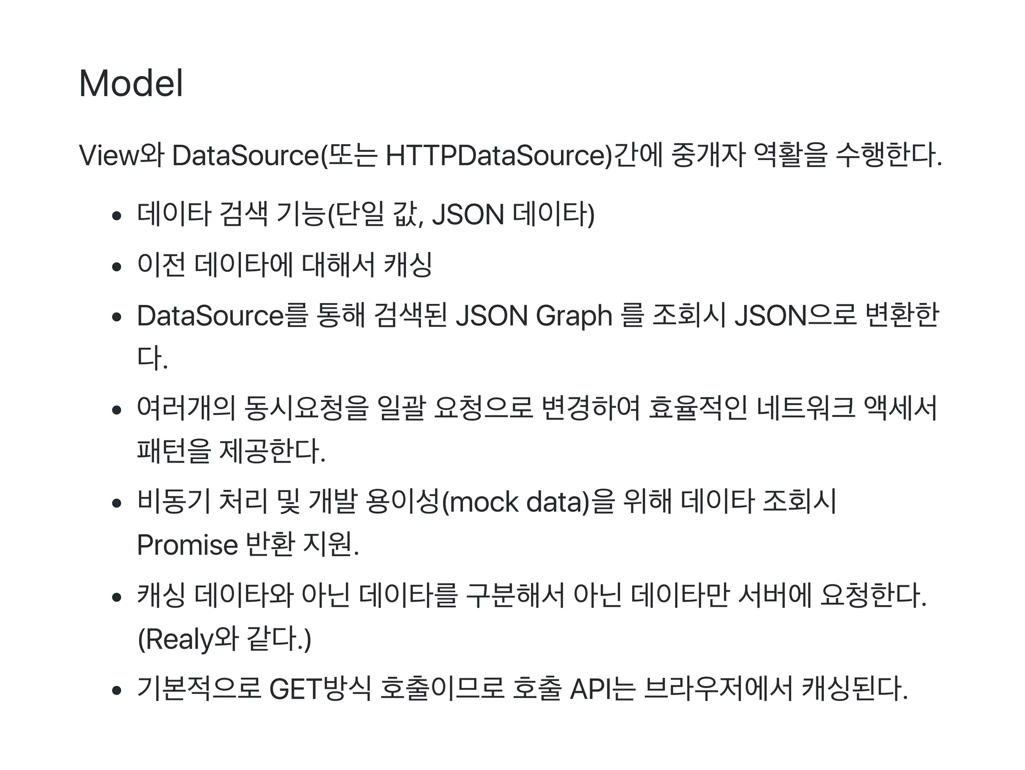 Model
View와DataSource(또는HTTPDataSource)간에중개자역활을수행한다.
데이타검색기능(단일값, JSON 데이타)
이전데이타에대해서캐싱
DataSource를통해검색된JSON Graph 를조회시JSON으로변환한
다.
여러개의동시요청을일괄 요청으로변경하여효율적인네트워크액세서
패턴을제공한다.
비동기 처리및개발용이성(mock data)을위해데이타조회시
Promise 반환지원.
캐싱데이타와아닌데이타를구분해서아닌데이타만서버에요청한다.
(Realy와같다.)
기본적으로GET방식호출이므로호출API는브라우저에서캐싱된다.
 
