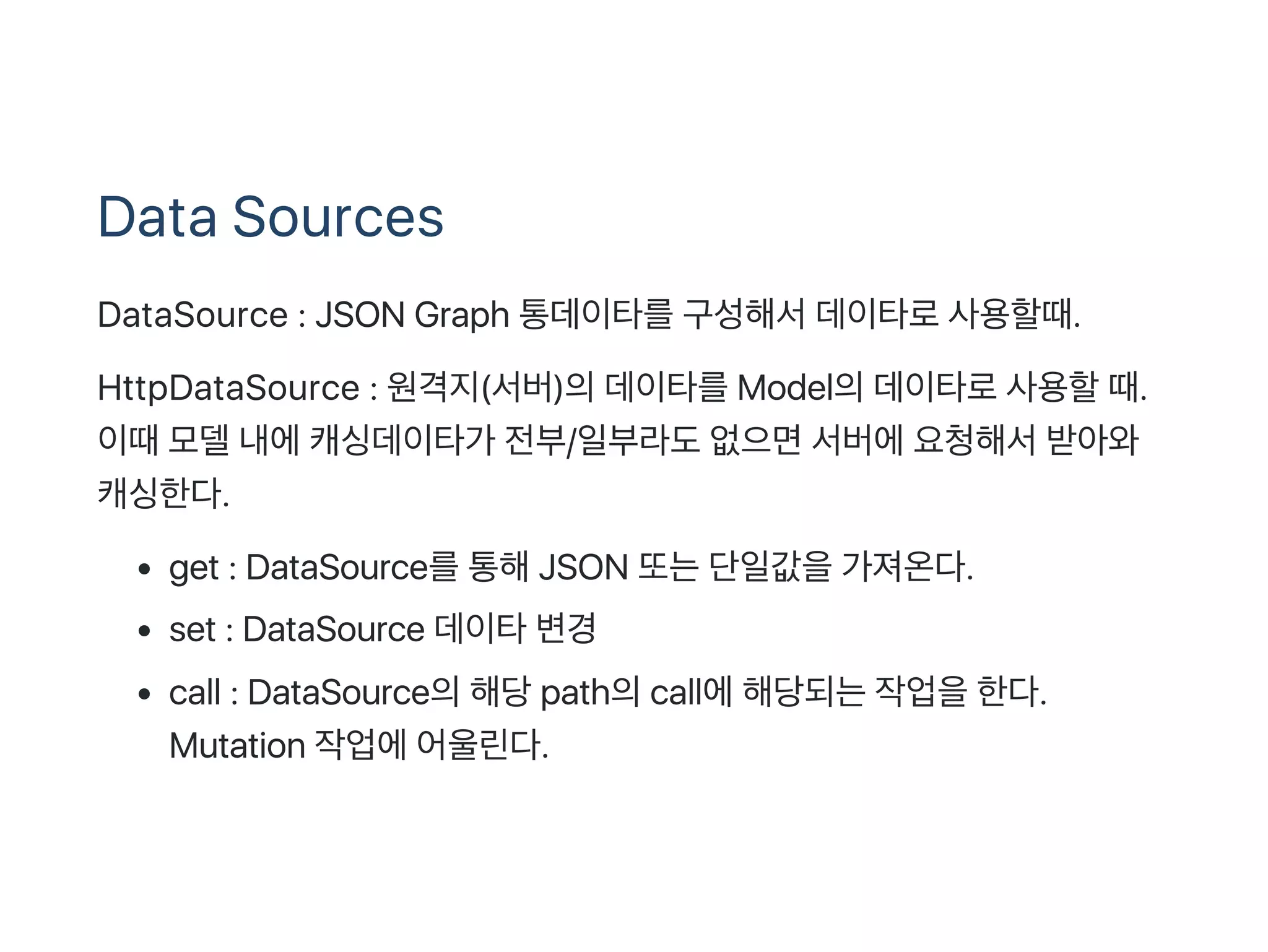 Data Sources
DataSource : JSON Graph 통데이타를구성해서데이타로사용할때.
HttpDataSource : 원격지(서버)의데이타를Model의데이타로사용할때.
이때모델내에캐싱데이타가 전부/일부라도없으면서버에요청해서받아와
캐싱한다.
get : DataSource를통해JSON 또는단일값을가져온다.
set : DataSource 데이타변경
call : DataSource의해당path의call에해당되는작업을한다.
Mutation 작업에어울린다.
 