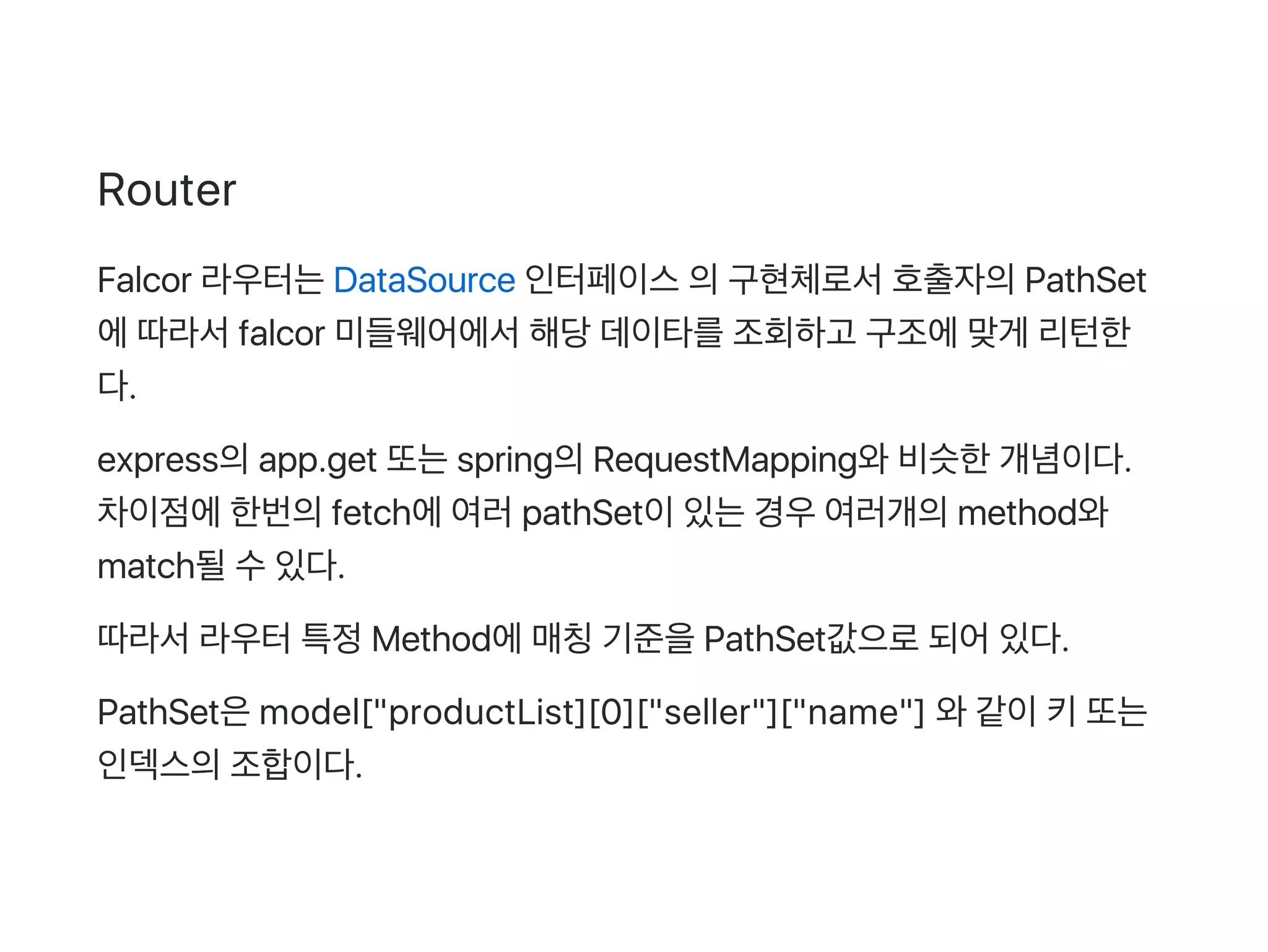 Router
Falcor 라우터는DataSource 인터페이스의구현체로서호출자의PathSet
에따라서falcor 미들웨어에서해당데이타를조회하고 구조에맞게 리턴한
다.
express의app.get 또는spring의RequestMapping와비슷한개념이다.
차이점에한번의fetch에여러pathSet이있는경우여러개의method와
match될수있다.
따라서라우터특정Method에매칭기준을PathSet값으로되어있다.
PathSet은model["productList][0]["seller"]["name"] 와같이키또는
인덱스의조합이다.
 