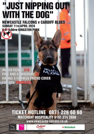 "JUST NIPPING OUT
WITH THE DOG"
NEWCASTLE FALCONS v CARDIFF BLUES
SUNDAY 11TH APRIL 2010
K.O. 3:00PM KINGSTON PARK




MATCH TICKET: £10
PINT AND A PROGRAM: £5
HAVING A FAITHFUL FRIEND COVER
FOR YOU: PRICELESS




      TICKET HOTLINE 0871 226 60 60
          MATCHDAY HOSPITALITY 0191 214 2808
                         www.newcastle-falcons.co.uk

          MAIN SPONSOR                   OFFICIAL PARTNERS
 