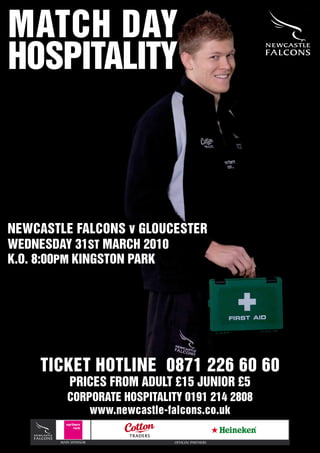 MATCH DAY
HOSPITALITY



NEWCASTLE FALCONS v GLOUCESTER
WEDNESDAY 31ST MARCH 2010
K.O. 8:00PM KINGSTON PARK




    TICKET HOTLINE 0871 226 60 60
           PRICES FROM ADULT £15 JUNIOR £5
          CORPORATE HOSPITALITY 0191 214 2808
              www.newcastle-falcons.co.uk

       MAIN SPONSOR           OFFICIAL PARTNERS
 