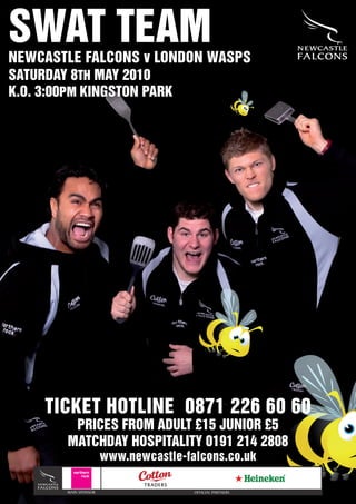SWAT TEAM
NEWCASTLE FALCONS v LONDON WASPS
SATURDAY 8TH MAY 2010
K.O. 3:00PM KINGSTON PARK




    TICKET HOTLINE 0871 226 60 60
        PRICES FROM ADULT £15 JUNIOR £5
       MATCHDAY HOSPITALITY 0191 214 2808
                      www.newcastle-falcons.co.uk

       MAIN SPONSOR                   OFFICIAL PARTNERS
 
