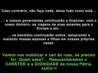 Caso contrário, não faça nada, deixe tudo como está...
... e nossos governantes continuarão a financiar, com o
nosso dinheiro, as viagens de suas amantes para a
Europa e etc...
... os bandidos continuarão soltos, estuprando e
matando nossas esposas e filhas em nossas próprias
casas.

Vamos nos mobilizar e sair às ruas, se preciso
for. Quem sabe?... Ressuscitaremos o
CARÁTER e a DIGNIDADE da nossa Pátria .
AMÉM !!!

 