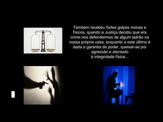 Também recebeu fortes golpes morais e
físicos, quando a Justiça decidiu que era
crime nos defendermos de algum ladrão na
nossa própria casa, enquanto a este último é
dada a garantia de poder, queixar-se por
agressão e atentado
à integridade física...

 
