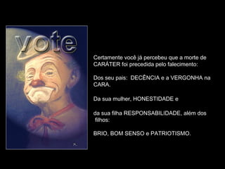 Certamente você já percebeu que a morte de
CARÁTER foi precedida pelo falecimento:
Dos seu pais: DECÊNCIA e a VERGONHA na
CARA.
Da sua mulher, HONESTIDADE e
da sua filha RESPONSABILIDADE, além dos
filhos:
BRIO, BOM SENSO e PATRIOTISMO.
 