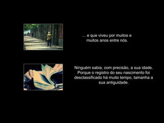 … e que viveu por muitos e
muitos anos entre nós.
Ninguém sabia, com precisão, a sua idade.
Porque o registro do seu nascimento foi
desclassificado há muito tempo, tamanha a
sua antiguidade.
 
