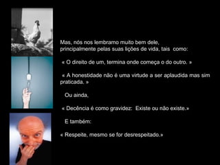 Mas, nós nos lembramo muito bem dele,
principalmente pelas suas lições de vida, tais como:
« O direito de um, termina onde começa o do outro. »
« A honestidade não é uma virtude a ser aplaudida mas sim
praticada. »
Ou ainda,
« Decência é como gravidez: Existe ou não existe.»
E também:
« Respeite, mesmo se for desrespeitado.»
 