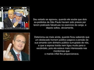 Seu estado se agravou, quando ele soube que dois
ex-prefeitos de São Paulo haviam sido presos por
terem praticado falcatruas no exercício do cargo, e
depois soltos, obviamente.
Deteriorou-se mais ainda, quando ficou sabendo que
um destacado homem público pagava a pensão de
sua amante com dinheiro público surrupiado de nós,
e que a esposa traída nem ligou muito para o
escândalo, pois ela estava mais interessada nas
mordomias que
o marido infiel lhe proporcionava.
 