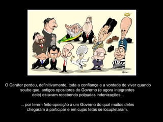 O Caráter perdeu, definitivamente, toda a confiança e a vontade de viver quando
soube que, antigos opositores do Governo (e agora integrantes
dele) estavam recebendo polpudas indenizações...
... por terem feito oposição a um Governo do qual muitos deles
chegaram a participar e em cujas tetas se locupletaram.
 