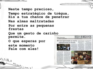 Neste tempo precioso,  Tempo estratégico de trégua, Eis a tua chance de penetrar  Nas almas maltratadas  Por entre as pequenas frestas  Que um gesto de carinho permite. O que esperas por  este momento Fale com eles! 
