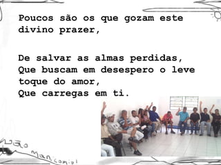 Poucos são os que gozam este divino prazer,  De salvar as almas perdidas, Que buscam em desespero o leve toque do amor, Que carregas em ti. 
