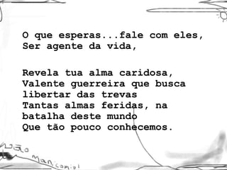 O que esperas...fale com eles, Ser agente da vida,  Revela tua alma caridosa, Valente guerreira que busca libertar das trevas Tantas almas feridas, na batalha deste mundo Que tão pouco conhecemos. 