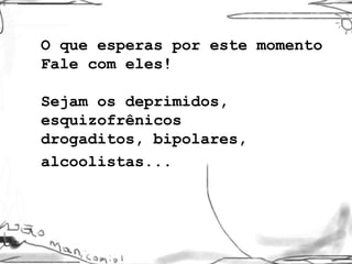 O que esperas por este momento Fale com eles! Sejam os deprimidos, esquizofrênicos drogaditos, bipolares, alcoolistas...   