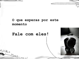 O que esperas por este momento Fale com eles! 