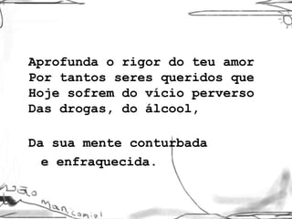 Aprofunda o rigor do teu amor Por tantos seres queridos que Hoje sofrem do vício perverso Das drogas, do álcool,  Da sua mente conturbada  e enfraquecida. 