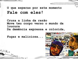 O que esperas por este momento Fale com eles!  Cruza a linha da razão Move teu corpo verso o mundo da loucura Da demência expressa e colorida,  Fugaz e maliciosa... 