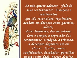 Se não quiser adoecer - "fale de seus sentimentos".  Emoções e sentimentos  que são escondidos, reprimidos, acabam em doenças como gastrite, úlcera,  dores lombares, dor na coluna. Com o tempo, a repressão dos sentimentos, a mágoa, a tristeza, a decepção degenera até em câncer.  Então, vamos confidenciar, desabafar, partilhar nossa intimidade, nossos desejos, nossos pecados. O diálogo, a fala, a palavra é um poderoso remédio e poderosa terapia.   
