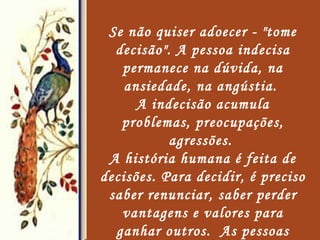 Se não quiser adoecer - "tome decisão". A pessoa indecisa permanece na dúvida, na ansiedade, na angústia.  A indecisão acumula problemas, preocupações, agressões.  A história humana é feita de decisões. Para decidir, é preciso saber renunciar, saber perder vantagens e valores para ganhar outros.  As pessoas indecisas são vítimas de doenças nervosas, gástricas e problemas de pele.   