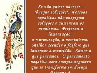 Se não quiser adoecer - "busque soluções".  Pessoas negativas não enxergam soluções e aumentam os problemas.  Preferem a lamentação,  a murmuração, o pessimismo.  Melhor acender o fósforo que lamentar a escuridão.  Somos o que pensamos.  O pensamento negativo gera energia negativa que se transforma em doença.  Pequena é  a abelha, mas produz o que de  mais doce existe.   