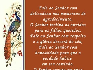 Fale ao Senhor com delicadeza nos momentos de agradecimento, O Senhor inclina os ouvidos para os filhos queridos, Fale ao Senhor com respeito e a glória descerá do céu, Fale ao Senhor com honestidade para que a verdade habite  em seu caminho, O Senhor segura em suas mãos  e mostra a saída, 