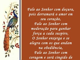 Fale ao Senhor com doçura, pois derramará o amor em seu coração, Fale ao Senhor com moderação para ganhar força a cada suspiro, O Senhor enxerga e se alegra com os que andam na obediência, Fale ao Senhor com coragem e será cingido de poder, Fale ao Senhor com valentia, pois estará honrado na batalha,   