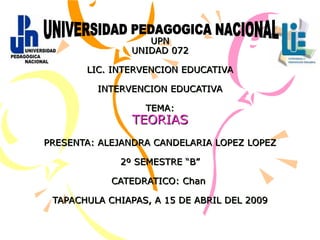 UPN UNIDAD 072 LIC. INTERVENCION EDUCATIVA INTERVENCION EDUCATIVA TEMA: TEORIAS PRESENTA: ALEJANDRA CANDELARIA LOPEZ LOPEZ 2º SEMESTRE “B” CATEDRATICO: Chan  TAPACHULA CHIAPAS, A 15 DE ABRIL DEL 2009 UNIVERSIDAD PEDAGOGICA NACIONAL 