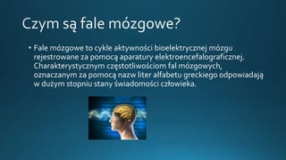 • Fale mózgowe to cykle aktywności bioelektrycznej mózgu
rejestrowane za pomocą aparatury elektroencefalograficznej.
Charakterystycznym częstotliwościom fal mózgowych,
oznaczanym za pomocą nazw liter alfabetu greckiego odpowiadają
w dużym stopniu stany świadomości człowieka.
 