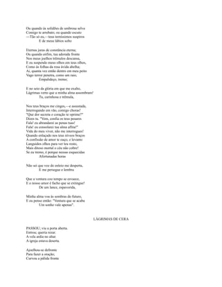 Ou quando às solidões de umbrosa selva
Comigo te arrebato; ou quando escuto
—Tão só eu,—teus terníssimos suspiros
E de meus lábios solto
Eternas juras de constância eterna;
Ou quando enfim, tua adorada fronte
Nos meus joelhos trêmulos descansa,
E eu suspendo meus olhos em teus olhos,
Como às folhas da rosa ávida abelha;
Ai, quanta vez então dentro em meu peito
Vago terror penetra, como um raio,
Empalideço, tremo;
E no seio da glória em que me exalto,
Lágrimas verto que a minha alma assombram!
Tu, carinhosa e trêmula,
Nos teus braços me cinges,—e assustada,
Interrogando em vão, comigo choras!
"Que dor secreta o coração te oprime?"
Dizes tu. "Vem, confia os teus pesares
Fala! eu abrandarei as penas tuas!
Fala! eu consolarei tua alma aflita!"
Vida do meu viver, não me interrogues!
Quando enlaçado nos teus níveos braços
A confissão de amor te ouço, e levanto
Languidos olhos para ver teu rosto,
Mais ditoso mortal o céu não cobre!
Se eu tremo, é porque nessas esquecidas
Afortunadas horas
Não sei que voz do enleio me desperta,
E me persegue e lembra
Que a ventura coo tempo se esvaece,
E o nosso amor é facho que se extingue!
De um lance, espavorida,
Minha alma voa às sombras do futuro,
E eu penso então: "Ventura que se acaba
Um sonho vale apenas".

LÁGRIMAS DE CERA
PASSOU; viu a porta aberta.
Entrou; queria rezar.
A vela ardia no altar.
A igreja estava deserta.
Ajoelhou-se defronte
Para fazer a oração;
Curvou a pálida fronte

 