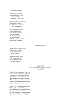 E pôs os olhos no chão.
Vinha trêmula e sentida.
Cometera um erro, a cruz
É a âncora da vida,
A esperança, a força, a luz.
Que rezou? Não sei. Benzeu-se
Ràpidamente. Ajustou
O véu de rendas. Ergueu-se
E à pia se encaminhou.
Da vela benta que ardera,
Como tranqüilo fanal,
Umas lágrimas de cera
Caíam no castiçal.
Ela porém não vertia
Ma lágrima sequer.
Tinha fé, - a chama a arder Chorar é que não podia.

LIVROS E FLORES
TEUS OLHOS são meu livros.
Que livro há aí melhor,
Em que melhor se leia
A página do amor?
Flores me são teus lábios.
Onde há mais bela flor
Em que melhor se beba
O bálsamo do amor?

PÁSSAROS
Je veux changer mes pensées em oiseaux..
C. MAROT
OLHA COMO, cortando os leves ares,
Passam do vale ao monte as andorinhas;
Vão pousar na verdura dos palmares,
Que, à tarde, cobre transparente véu;
Voam também como essas avezinhas
Meus sombrios, meus tristes pensamentos;
Zombam da fúria dos contrários ventos,
Fogem da terra, acercam-se do céu.
Porque o céu é também aquela estância
Onde respira a doce criatura,
Filha de nosso amor, sonho da infância,
Pensamento dos dias juvenis.
Lá, como esquiva flor, formosa e pura,
Vives tu escondida entre a folhagem,

 