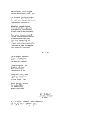 Ó rainha do ermo, ó fresca imagem
Dos meus sonhos de amor calmo e feliz!
Vão para aquela estância enamorados,
Os pensamentos de minh'alma ansiosa;
Vão contar-lhe os meus dias mal gozados
E estas noites de lágrimas e dor.
Na tua fronte pousarão, mimosa,
Como as aves no cimo da palmeira,
Dizendo aos ecos a canção primeira
De um livro escrito pela mão do amor.
Dirão também como conservo ainda
No fundo de minh'alma essa lembrança
De tua imagem vaporosa e linda,
Único alento que me prende aqui
E dirão mais que estrelas de esperança
Enchem a escuridão das noites minhas
Como sobem ao monte as andorinhas
Meus pensamentos voam para ti.

O VERME
EXISTE uma flor que encerra
Celeste orvalho e perfume.
Plantou-a em fecunda terra
Mão benéfica de um nume.
Um verme asqueroso e feio,
Gerado em lodo mortal
Busca esta flor virginal
E vai dormir-lhe no seio.
Morde, sangra, rasga e mina,
Suga-lhe a vida e o alento;
A flor o cálix inclina;
As folhas, leva-as o vento.
Depois, nem resta o perfume
Nos ares da solidão...
Esta flor é o coração.
Aquêle verme o ciúme.

UN VIEUX PAYS
. . . juntamente choro e rio.
CAMÕES.
IL EST UN VIEUX pays, plein d'ombre et de lumière,
Où l'on rêve le jour, où l'on pleure le soir,
Un pays de blasphème, autant que de prière,

 