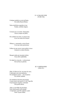 II / A UMA MUI IIER
(TCHÊ-TSI)
Cantigas modulei ao som da flauta,
Da minha flauta d'ébano;
Nelas minh'alma segredava à tua
Fundas, sentidas mágoas.

Cerraste-me os ouvidos. Namorados
Versos compus de júbilo,
Por celebrar teu nome, as graças tuas,
Levar teu nome aos séculos.

Olhaste, e, meneando a airosa frente,
Com tuas mãos puríssimas,
Folhas em que escrevi meus pobres versos
Lançaste às ondas trêmulas.

Busquei então por encantar tu'alma
Uma safira esplêndida,
Fui depô-la a teus pés... tu descerraste
Da tua boca as pérolas.

III / O IMPERADOR
(THU-FU)
Olha. O Filho do Céu, em trono de ouro,
E adornado com ricas pedrarias,
Os mandarins escuta: —um sol parece
De estrelas rodeado.
Os mandarins discutem gravemente
Cousas muito mais graves. E ele? Foge-lhe
O pensamento inquieto e distraído
Pela janela aberta.
Além, no pavilhão de porcelana,
Entre donas gentis está sentada
A imperatriz, qual flor radiante e pura
Entre viçosas folhas.

 