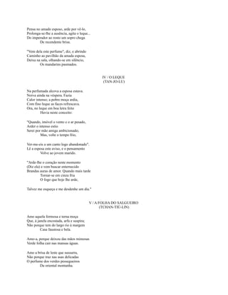 Pensa no amado esposo, arde por vê-lo,
Prolonga-se-lhe a ausência, agita o leque...
Do imperador ao rosto um sopro chega
De recendente brisa.
"Vem dela este perfume", diz, e abrindo
Caminho ao pavilhão da amada esposa,
Deixa na sala, olhando-se em silêncio,
Os mandarins pasmados.
IV / O LEQUE
(TAN-JO-LU)
Na perfumada alcova a esposa estava.
Noiva ainda na véspera. Fazia
Calor intenso; a pobre moça ardia,
Com fino leque as faces refrescava.
Ora, no leque em boa letra feito
Havia neste conceito:
"Quando, imóvel o vento e o ar pesado,
Arder o intenso estio
Serei por mão amiga ambicionado;
Mas, volte o tempo frio,
Ver-me-eis a um canto logo abandonado".
Lê a esposa este aviso, e o pensamento
Volve ao jovem marido.
"Arde-lhe o coração neste momento
(Diz ela) e vem buscar enternecido
Brandas auras de amor. Quando mais tarde
Tornar-se em cinza fria
O fogo que hoje lhe arde,
Talvez me esqueça e me desdenhe um dia."

V / A FOLHA DO SALGUEIRO
(TCHAN-TIÚ-LIN)
Amo aquela formosa e terna moça
Que, à janela encostada, arfa e suspira;
Não porque tem do largo rio à margem
Casa faustosa e bela.
Amo-a, porque deixou das mãos mimosas
Verde folha cair nas mansas águas.
Amo a brisa de leste que sussurra,
Não porque traz nas asas delicadas
O perfume dos verdes pessegueiros
Da oriental montanha.

 