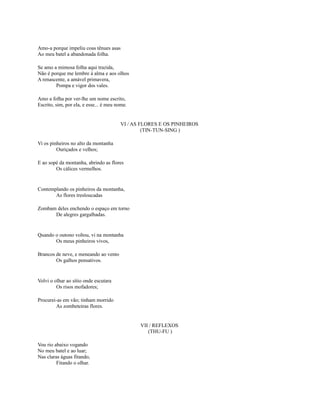 Amo-a porque impeliu coas tênues asas
Ao meu batel a abandonada folha.
Se amo a mimosa folha aqui trazida,
Não é porque me lembre à alma e aos olhos
A renascente, a amável primavera,
Pompa e vigor dos vales.
Amo a folha por ver-lhe um nome escrito,
Escrito, sim, por ela, e esse... é meu nome.

VI / AS FLORES E OS PINHEIROS
(TIN-TUN-SING )
Vi os pinheiros no alto da montanha
Ouriçados e velhos;
E ao sopé da montanha, abrindo as flores
Os cálices vermelhos.

Contemplando os pinheiros da montanha,
As flores tresloucadas
Zombam deles enchendo o espaço em torno
De alegres gargalhadas.

Quando o outono voltou, vi na montanha
Os meus pinheiros vivos,
Brancos de neve, e meneando ao vento
Os galhos pensativos.

Volvi o olhar ao sítio onde escutara
Os risos mofadores;
Procurei-as em vão; tinham morrido
As zombeteiras flores.

VII / REFLEXOS
(THU-FU )
Vou rio abaixo vogando
No meu batel e ao luar;
Nas claras águas fitando,
Fitando o olhar.

 