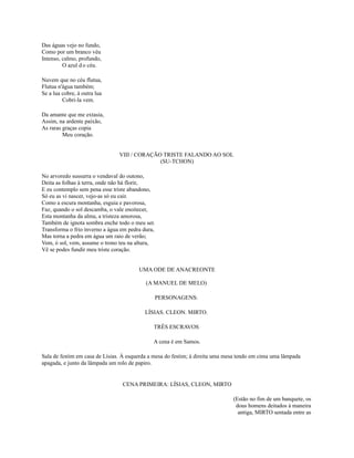 Das águas vejo no fundo,
Como por um branco véu
Intenso, calmo, profundo,
O azul d o céu.
Nuvem que no céu flutua,
Flutua n'água também;
Se a lua cobre, à outra lua
Cobri-la vem.
Da amante que me extasia,
Assim, na ardente paixão,
As raras graças copia
Meu coração.
VIII / CORAÇÃO TRISTE FALANDO AO SOL
(SU-TCHON)
No arvoredo sussurra o vendaval do outono,
Deita as folhas à terra, onde não há florir,
E eu contemplo sem pena esse triste abandono,
Só eu as vi nascer, vejo-as só eu cair.
Como a escura montanha, esguia e pavorosa,
Faz, quando o sol descamba, o vale enoitecer,
Esta montanha da alma, a tristeza amorosa,
Também de ignota sombra enche todo o meu ser.
Transforma o frio inverno a água em pedra dura,
Mas torna a pedra em água um raio de verão;
Vem, ó sol, vem, assume o trono teu na altura,
Vê se podes fundir meu triste coração.
UMA ODE DE ANACREONTE
(A MANUEL DE MELO)
PERSONAGENS:
LÍSIAS. CLEON. MIRTO.
TRÊS ESCRAVOS
A cena é em Samos.
Sala de festim em casa de Lísias. À esquerda a mesa do festim; à direita uma mesa tendo em cima uma lâmpada
apagada, e junto da lâmpada um rolo de papiro.

CENA PRIMEIRA: LÍSIAS, CLEON, MIRTO
(Estão no fim de um banquete, os
dous homens deitados à maneira
antiga, MIRTO sentada entre as

 