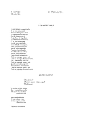 9. NOIVADO
10. A ELVIRA

19. PÁLIDA ELVIRA

FLOR DA MOCIDADE
EU CONHEÇO a mais bela flor
És tu, rosa da mocidade
Nascida, aberta para o amor.
Eu conheço a mais bela flor.
Tem do céu a serena cor
E o perfume da virgindade.
Eu conheço a mais bela flor,
És tu, rosa da mocidade.
Vive às vezes na solidão
Como filha da brisa agreste.
Teme acaso indiscreta mão
Vive às vezes na solidão.
Poupa a raiva do furacão
Suas folhas de azul-celeste
Vive às vezes na solidão
Como filha da brisa agreste.
Colhe-se antes que venha o mal
Colhe-se antes que chegue o inverno;
Que a flor morta já nada vale.
Colhe-se antes que venha o mal.
Quando a terra é mais jovial
Todo o bem nos parece eterno
Colhe-se antes que venha o mal
Colhe-se antes que chegue o inverno.

QUANDO ELA FALA

She speaks!
O speak again, bright angel!
Shakespeare
QUANDO ela fala, parece
Que a voz da brisa se cala;
Talvez um anjo emudece
Quando ela fala.
Meu coração dolorido
As suas mágoas exala.
E volta ao gozo perdido
Quando ela fala.
Pudesse eu eternamente

 