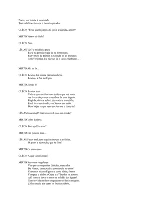 Poeta, um brinde à mocidade.
Trava da lira e invoca o deus inspirador.
CLEON "Feliz quem junto a ti, ouve a tua fala, amor!"
MIRTO Versos de Safo!
CLEON Sim.
LÍSIAS Vês? é modéstia pura
Ele é na poesia o que és na formosura.
Faz versos de primor e esconde-os ao profano;
Tem vergonha. Eu não sei se o vício é lesbiano. . .

MIRTO Ah! tu és. . .
CLEON Lesbos foi minha pátria também,
Lesbos, a flor do Egeu.
MIRTO Já não é?
CLEON Lesbos tem
Tudo o que me fascina e tudo o que me mata:
As festas do prazer e os olhos de uma ingrata.
Fugi da pátria e achei, já curado e tranqüilo,
Em Lísias um irmão, em Samos um asilo.
Bem hajas tu que vens encher-me o coração!
LÍSIAS Insaciável! Não tens em Lísias um irmão?
MIRTO Volto à pátria.
CLEON Pois quê! tu vais?
MIRTO Em poucos dias. . .
LÍSIAS Fazes mal; tens aqui os moços e as folias,
O gozo, a adoração; que te falta?
MIRTO Os meus ares.
CLEON A que vieste então?
MIRTO Sucessos singulares.
Vim por acompanhar Lisicles, mercador
De Naxos, tanto pode a constancia no amor!
Corremos todo o Egeu e a costa iônia; fomos
Comprar o vinho a Creta e a Tênedos os pomos.
Ah! como é doce o amor na solidão das águas!
Tem-se vida melhor- esquecem-se-lhe as mágoas.
Zéfiro ouviu por certo os ósculos febris,

 