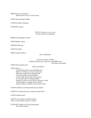 MIRTO Lísias, sou indiscreta;
Quisera antes ouvir a voz do teu poeta.
LÍSIAS Nume não pede, impõe.
CLEON O mando é lisonjeiro.
LÍSIAS Pois começa.

CENA II: Os mesmos, um escravo.
Procura a Mirto um mensageiro.
MIRTO Um mensageiro! a mim!
LÍSIAS Manda-o entrar.
ESCRAVO Não quer.
LÍSIAS Vai, Mirto.
MIRTO (saindo) Volto já.
(Sai o ESCRAVO).
CENA III: LÍSIAS, CLEON.
CLEON (Olhando para o lugar por onde MIRTO saiu)
Oh! deuses! que mulher!
LÍSIAS Ah! que pérola rara!
Onde a encontraste?
LÍSIAS Achei-a
Com Partênis que dava uma esplêndida ceia;
Partênis, ex-bonita, ex-jovem, ex-da-moda,
Sabes que vê fugir-lhe a enfastiada roda;
E, para não perder o grupo adorador,
Fez do templo deserto uma escola de amor.
Foi ela quem achou a náufraga perdida,
Exposta ao vento e ao mar, quase a expirar-lhe a vida.
A beleza pagava o emprego de uma esmola;
Dentro em pouco era Mirto a flor de toda a escola.
CLEON Lembrou-te convidá-la então para um festim?
LÍSIAS Foi um pouco por ela e um pouco mais por mim.
CLEON Também amas?
LÍSIAS Eu sou mestre em matéria de amor.
Vênus e o louro Apolo, a poesia e a beleza.
CLEON Oh! a beleza, sim! Viste já tanta graça,
Tão celestes feições?

 